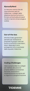 primo esempio. hashtag proudlyNerd. La neonata rubrica che dà voce all’anima tech di Vidiemme; i colleghi della direzione tecnica scrivono e firmano articoli sulle principali novità in termini di tecnologie e codice. secondo esempio. Out-of-the-box. Attività di idea generation pensata per realizzare le proposte di gruppo nate dal lavoro e confronto cross-team, di cui i dipendenti sono i veri protagonisti. terzo esempio. Coding Challenge. Vere e proprie sfide tra colleghi per mettere alla prova le proprie abilità e conoscenze tecniche, lavorando e implementando le proprie skill su algoritmi e programmazione.